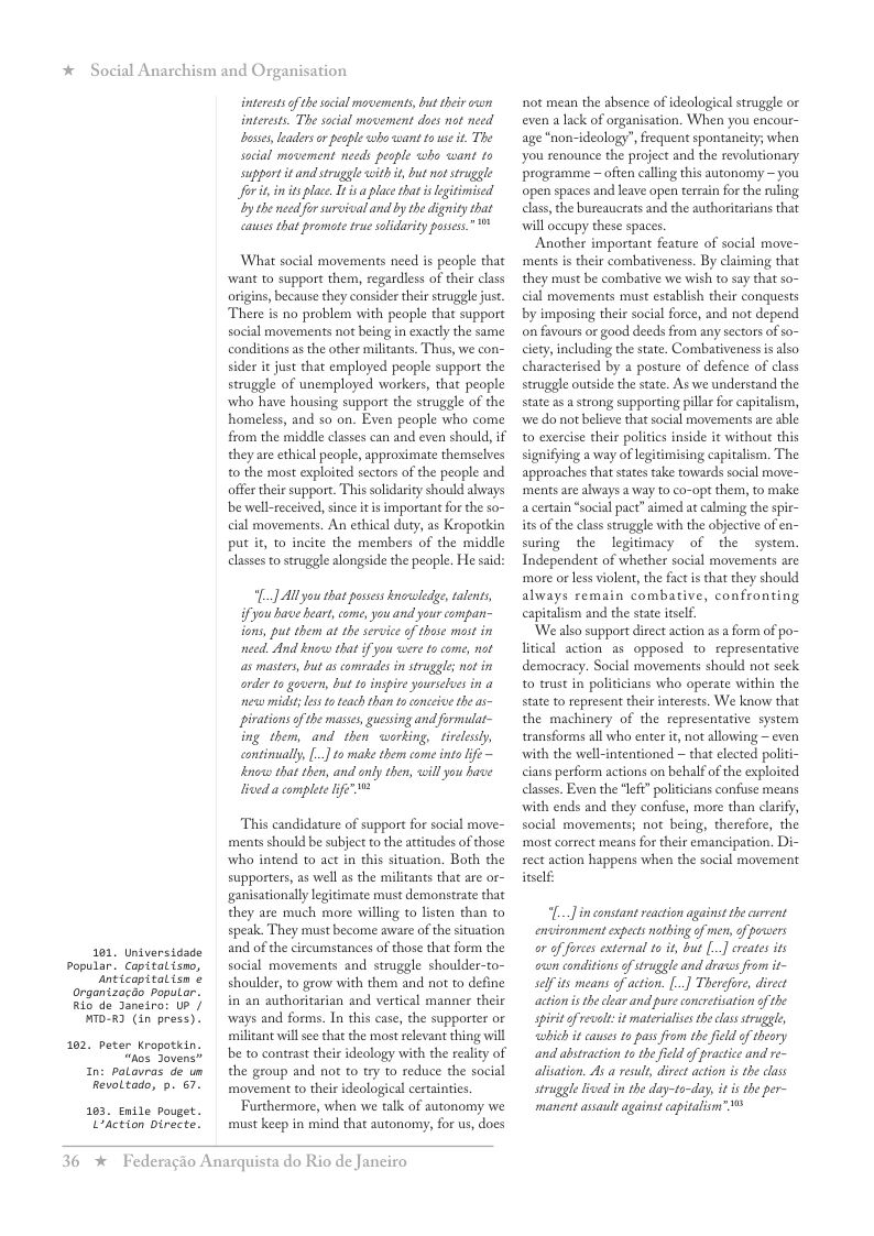 * Social Anarchism and Organisation  interessof the social movements, but their own interests. The social movement does not need Dosses, leaders o peaple who want o wse it. The social movement needs pesple wha want to support it and struggle with it, but ot struggle for it in s place. It s place that s lgitimised by the need for survical and by the dignity that cases that promote true sofidarity possess.”  What social movements need is people that want to support them, regardless of their class origins, because they consider their struggle jus. There is no problem with people that support social movements not being in exactly the same conditions as the other miltants. Thus, we con- sider it just that employed people support the struggle of unemployed workers, that people who have housing support the struggle of the homeless, and so on. Even people who come from the middle classes can and even should, if they are ethical people, approximate themselves o the most exploited sectors of the people and offer their support. This solidarity should always be well-received, since it is important for the so- cial movements. An ethical duty, as Kroporkin put it, to incite the members of the middle classes to struggle alongside the people. He said:  L] Al you that possss knovwledge, talents, fyou have heart, come, you and your compan- ons, put then at the service of those most in need And know that if you were to come, not as mastrs, but s comrades in struggle; not in order to govern, but to inspire yourselues in a new midit; es toteach than to onceive the as- pirations o the mases, guessing and formulat- ing them, and then working, tirclesly, eontinually, [..] to make them come into life ~ o that then, and only then, willyou have  Jived a complete ife"  This candidature of support for social move- ments should be subject to the attitudes of those who intend to act in this situation. Both the supporters, as well as the militants that are or- ganisationally legitimate must demonstrate that they are much more willing to listen than to speak. They must become aware of the stuation and of the circumstances of those that form the Popular. Copitalisno,  social movements and struggle shoulder-to- Anticopitalisn ¢ shoulder, to grow with them and not to define  in an authoritarian and vertical manner their MTD-RD (in press).  ways and forms. In this case, the supporter or militant will s that the most relevant thing will o Soveass  be to contrast their ideology with the reality of  In: Patavras de un  the group and not to try to reduce the social  101, Universidade  organizacdo popular. Rio de Janeira: UP ]  102. peter Kropatkin,  Revoltado, 7. 7. movement to their ideological certainties 103, Enite pouget. | Furthermore, when we talk of autonomy we LAction Directe.  must keep in mind that autonomy, for us, does  36 * Federagio Anarquista do Rio de Janciro  not mean the absence of ideological struggle or even a lack of organisation. When you encour- age “non-ideology”, requent spontaneity; when you renounce the project and the revolutionary programme ~ ofien calling this autonomy ~you open spaces and leave open terrain for the uling class, the bureaucrats and the authoritarians that will occupy these spaces.  Another important feature of social move- ments s their combativeness. By claiming that they must be combative we wish to say that so- cial movements must establish their conquests by imposing their social force, and not depend on favours or good deeds from any sectors of o~ ciety,including the state. Combativeness s also characterised by a posture of defence of class struggle outside the state. As we understand the state as a strong supporting pilla for capitalism, we do not believe that social movements are able to exercise their polities inside it without this signifying a way of legitimising capitalism. The approaches that statestake towards social move- ments are always a way to co-opt them, to make a certain *social pact” aimed at calming the spie- its o the class struggle with the objective of en- suring the legitimacy of the system. Independent of whether social movements are more or less violent, the factis that they should always remain combative, confronting capitalism and the state itslf.  ‘We also support direct action as a form of po- litical action as opposed to representative democracy. Social movements should not seek to trust in politicians who operate within the state to represent their interests. We know that the machinery of the representative system transforms all who enter t, not allowing ~ even with the well-intentioned — that elected politi- cians perform actions on behalfof the exploited classes. Even the “lefi” politicians confuse means with ends and they confise, more than clarify, social movements; not being, therefore, the most correct means for their emancipation. Di- rect action happens when the social movement itself.  L] inconstant reaction agains the current encironment expects nothing of men,of powers or of forces external to it,but [..] ereates its ouun conditions of struggle and dravas from it~ selfits means of action. [...] Therefure, direct action s the lear and pure concretsation of the spirit of evelt it materialises theclass truggl, which t causes to pass from the field of theory and abstraction to the feldof practice and re- alisation. As a resul, direct action is the class struggle lived in the day-to~day, i i the per- manent assault against capitalism™ 1% 